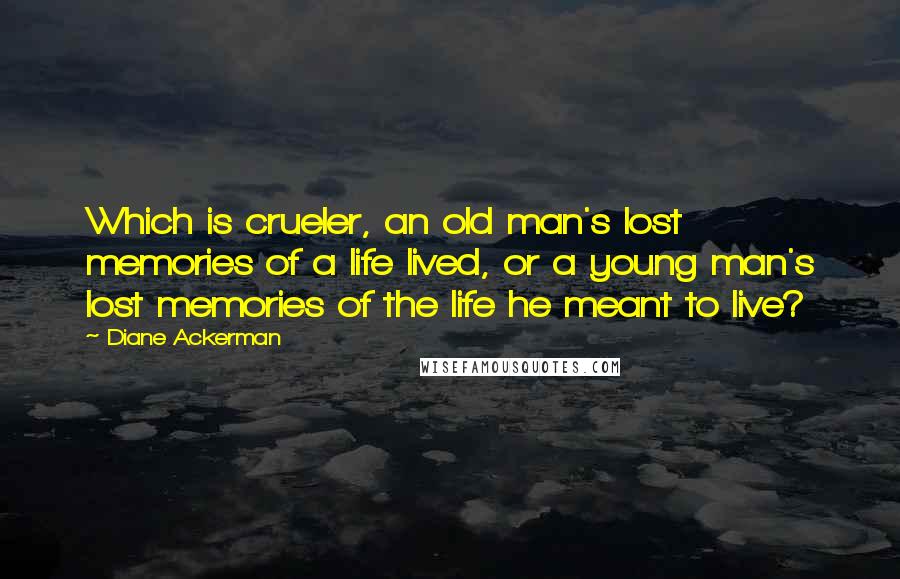 Diane Ackerman Quotes: Which is crueler, an old man's lost memories of a life lived, or a young man's lost memories of the life he meant to live?