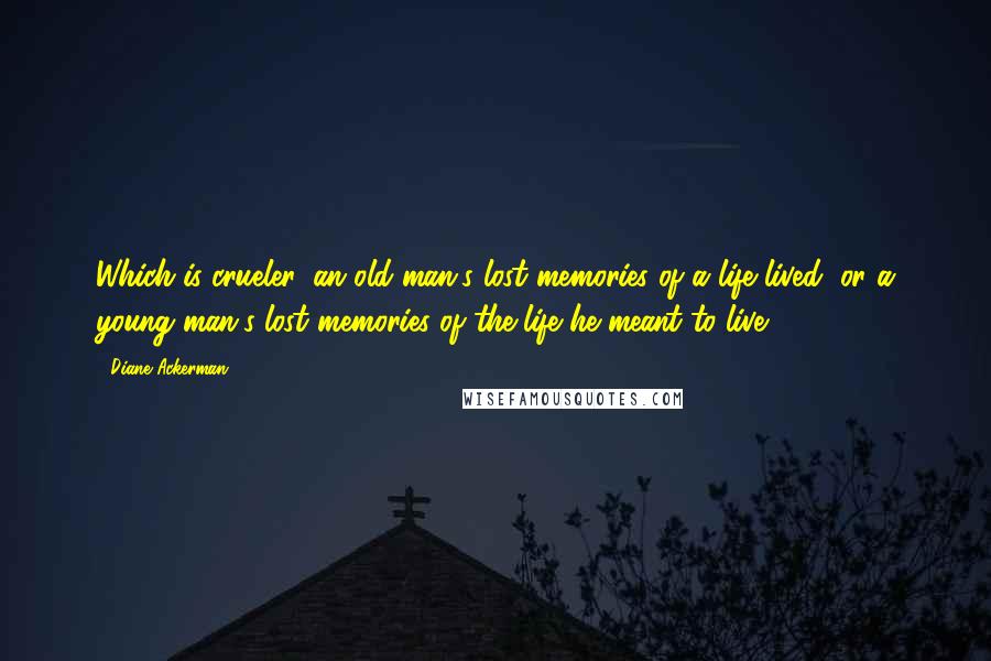 Diane Ackerman Quotes: Which is crueler, an old man's lost memories of a life lived, or a young man's lost memories of the life he meant to live?