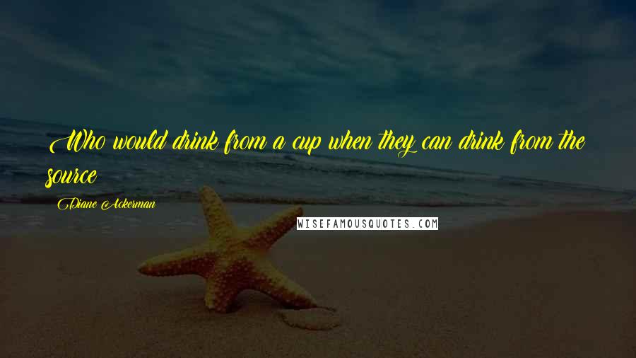 Diane Ackerman Quotes: Who would drink from a cup when they can drink from the source?