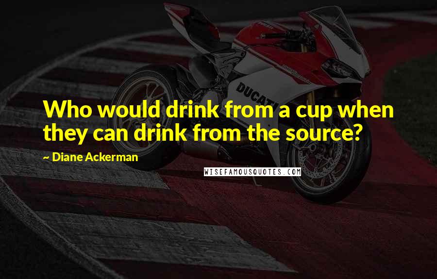 Diane Ackerman Quotes: Who would drink from a cup when they can drink from the source?