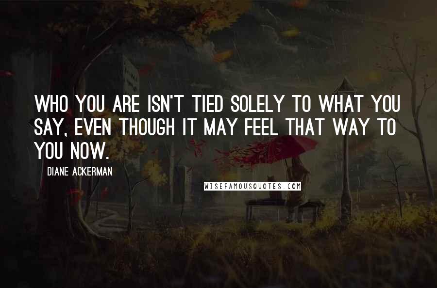 Diane Ackerman Quotes: Who you are isn't tied solely to what you say, even though it may feel that way to you now.