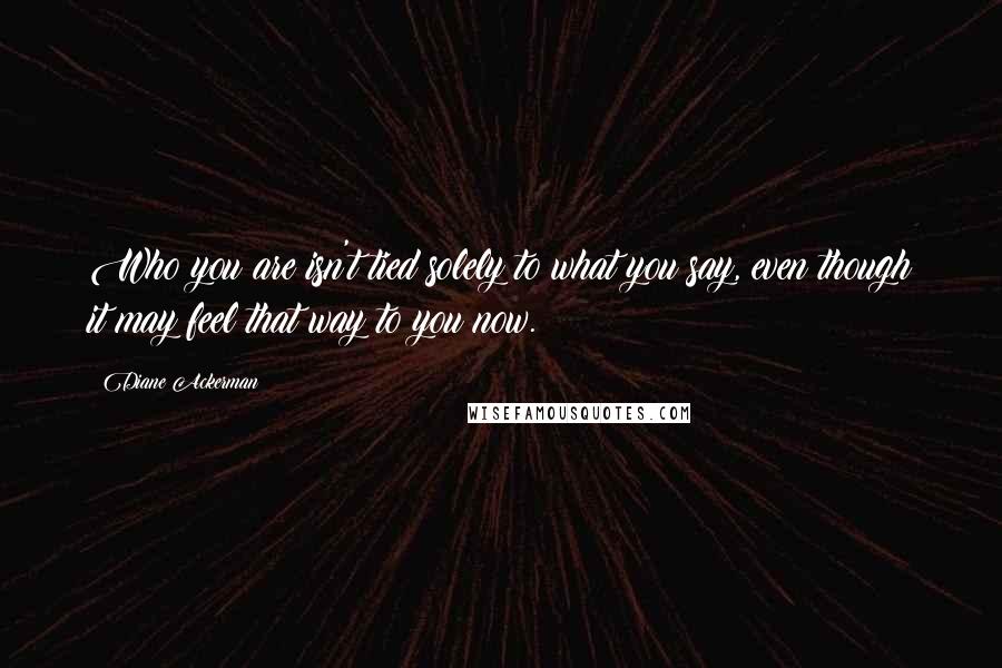 Diane Ackerman Quotes: Who you are isn't tied solely to what you say, even though it may feel that way to you now.