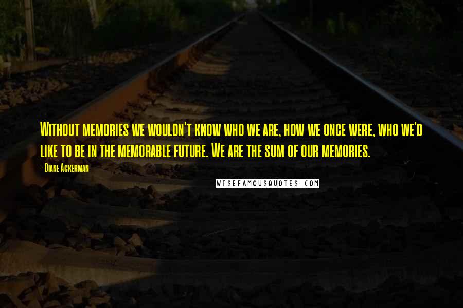 Diane Ackerman Quotes: Without memories we wouldn't know who we are, how we once were, who we'd like to be in the memorable future. We are the sum of our memories.