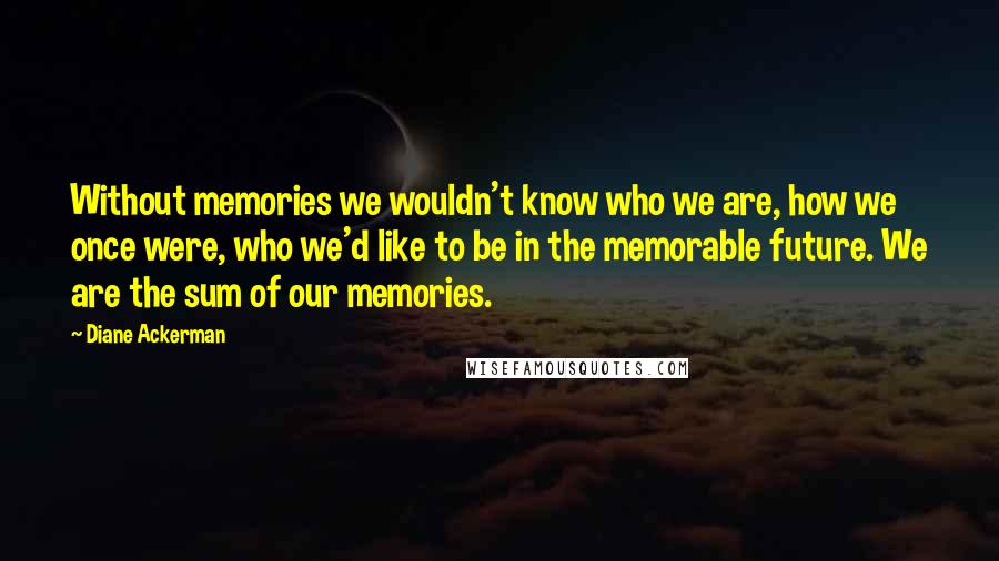 Diane Ackerman Quotes: Without memories we wouldn't know who we are, how we once were, who we'd like to be in the memorable future. We are the sum of our memories.
