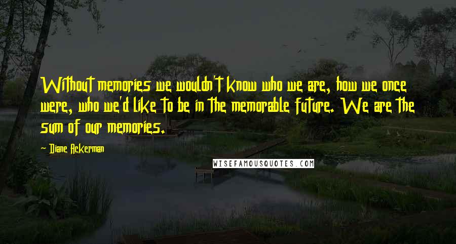 Diane Ackerman Quotes: Without memories we wouldn't know who we are, how we once were, who we'd like to be in the memorable future. We are the sum of our memories.
