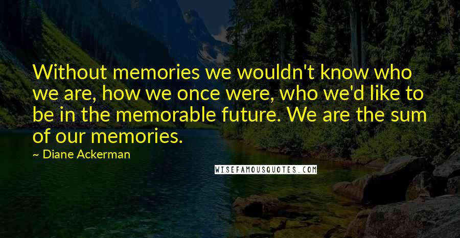 Diane Ackerman Quotes: Without memories we wouldn't know who we are, how we once were, who we'd like to be in the memorable future. We are the sum of our memories.