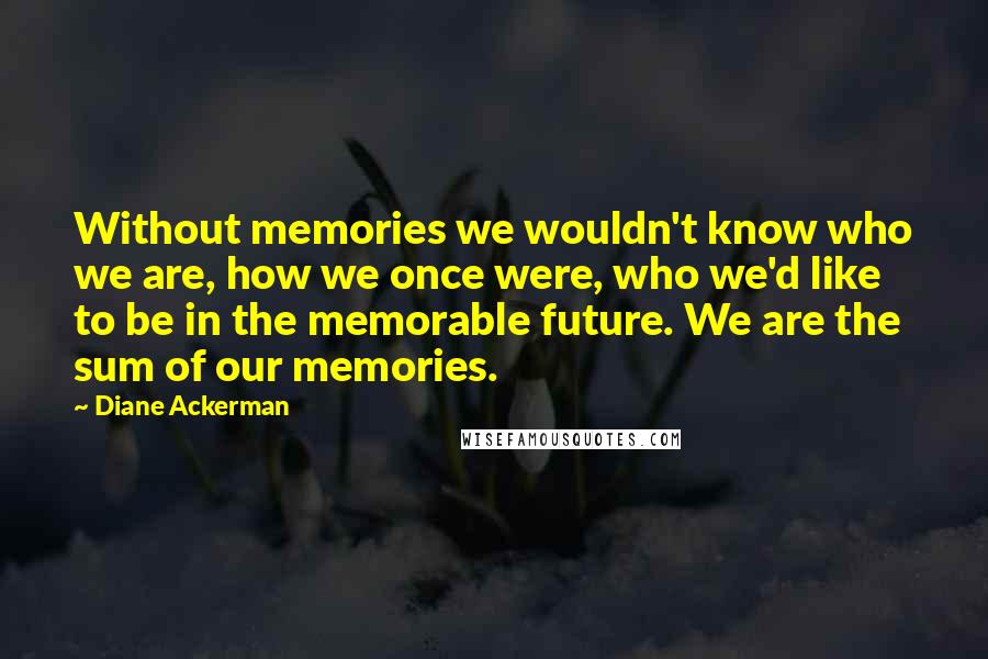 Diane Ackerman Quotes: Without memories we wouldn't know who we are, how we once were, who we'd like to be in the memorable future. We are the sum of our memories.