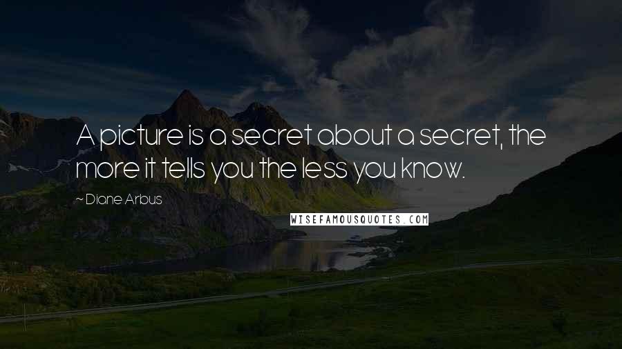 Diane Arbus Quotes: A picture is a secret about a secret, the more it tells you the less you know.