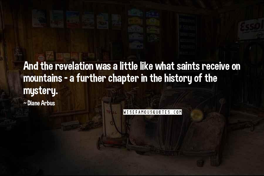 Diane Arbus Quotes: And the revelation was a little like what saints receive on mountains - a further chapter in the history of the mystery.