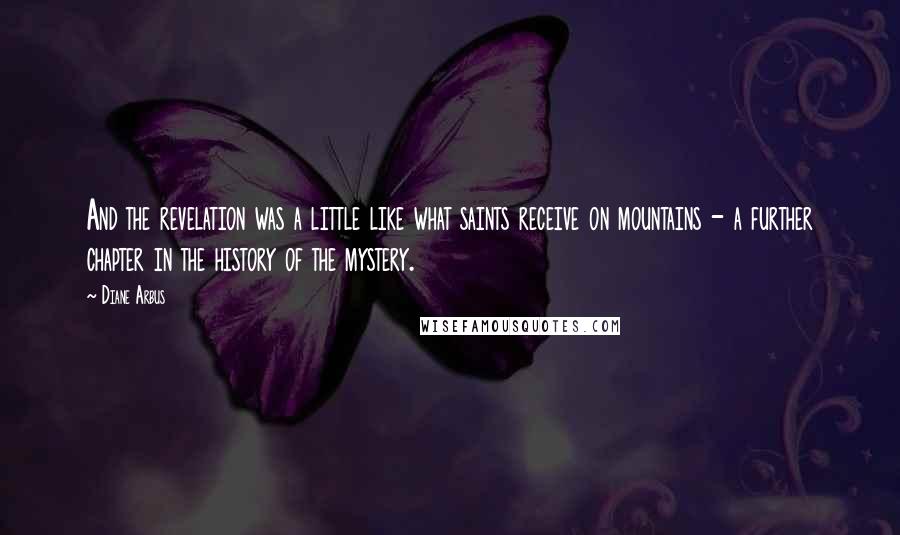 Diane Arbus Quotes: And the revelation was a little like what saints receive on mountains - a further chapter in the history of the mystery.