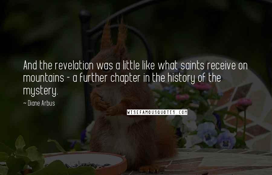 Diane Arbus Quotes: And the revelation was a little like what saints receive on mountains - a further chapter in the history of the mystery.