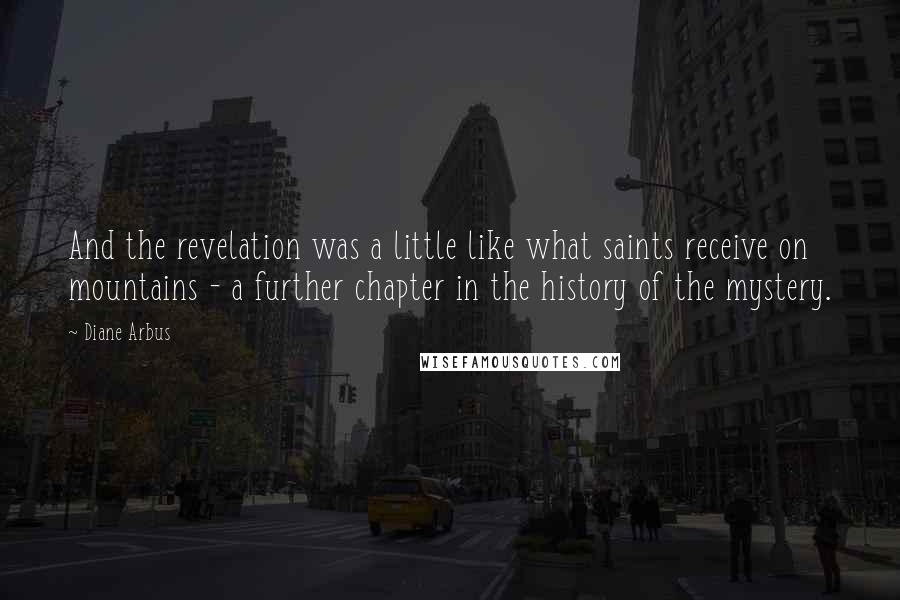 Diane Arbus Quotes: And the revelation was a little like what saints receive on mountains - a further chapter in the history of the mystery.