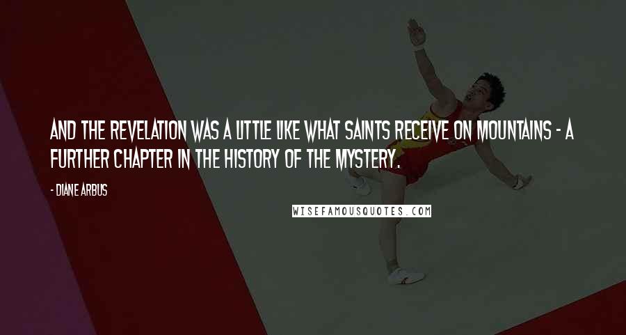 Diane Arbus Quotes: And the revelation was a little like what saints receive on mountains - a further chapter in the history of the mystery.