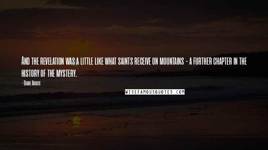 Diane Arbus Quotes: And the revelation was a little like what saints receive on mountains - a further chapter in the history of the mystery.