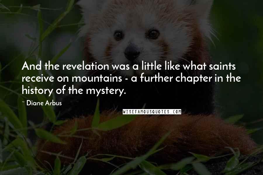 Diane Arbus Quotes: And the revelation was a little like what saints receive on mountains - a further chapter in the history of the mystery.