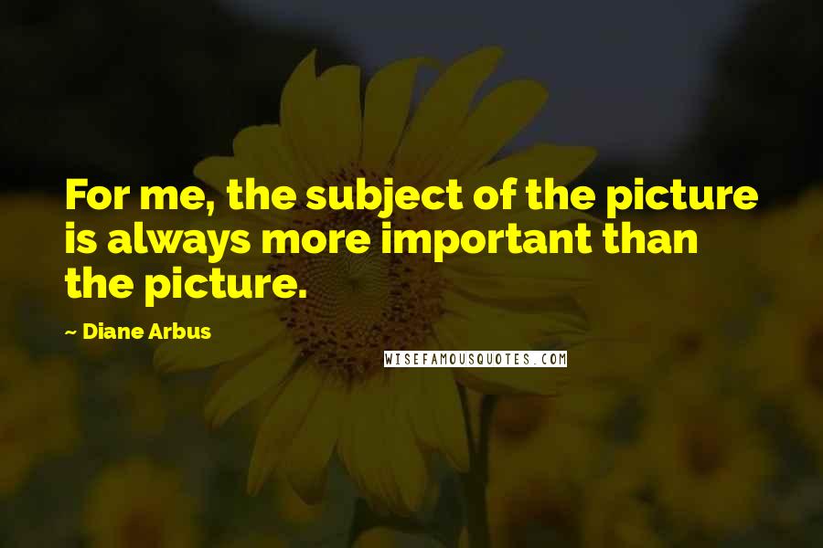 Diane Arbus Quotes: For me, the subject of the picture is always more important than the picture.