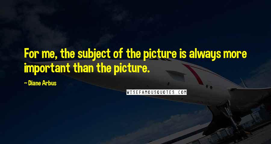 Diane Arbus Quotes: For me, the subject of the picture is always more important than the picture.