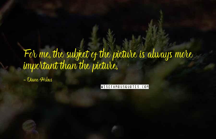 Diane Arbus Quotes: For me, the subject of the picture is always more important than the picture.