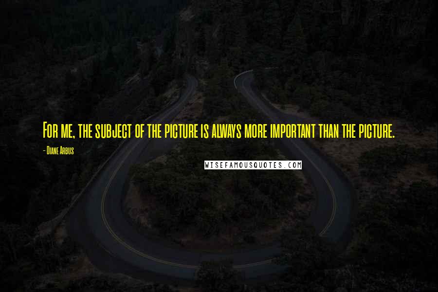 Diane Arbus Quotes: For me, the subject of the picture is always more important than the picture.