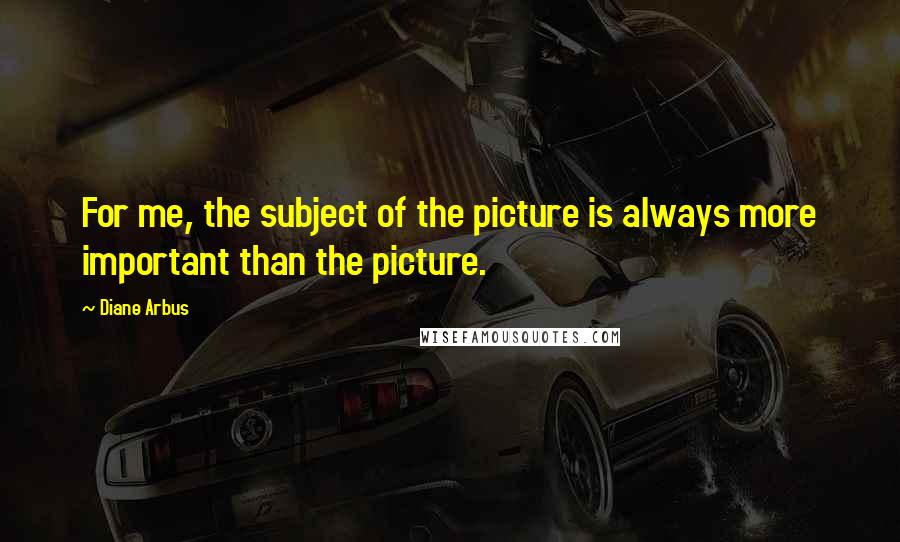 Diane Arbus Quotes: For me, the subject of the picture is always more important than the picture.