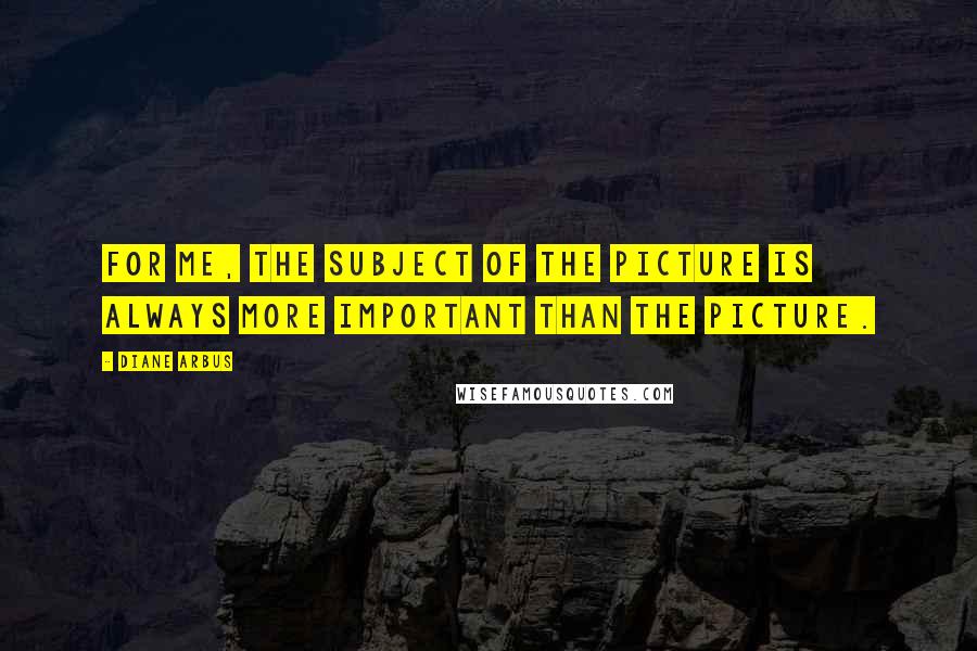 Diane Arbus Quotes: For me, the subject of the picture is always more important than the picture.