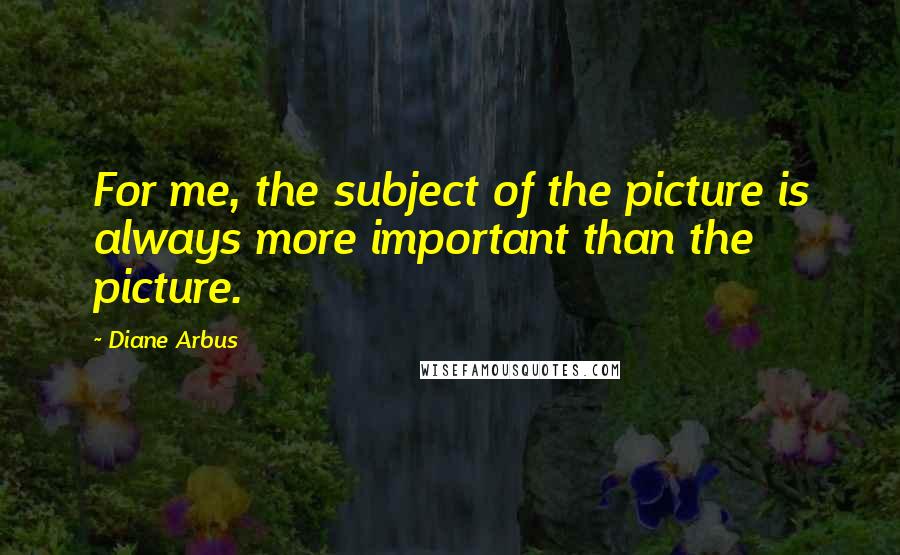 Diane Arbus Quotes: For me, the subject of the picture is always more important than the picture.