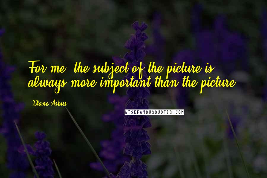 Diane Arbus Quotes: For me, the subject of the picture is always more important than the picture.