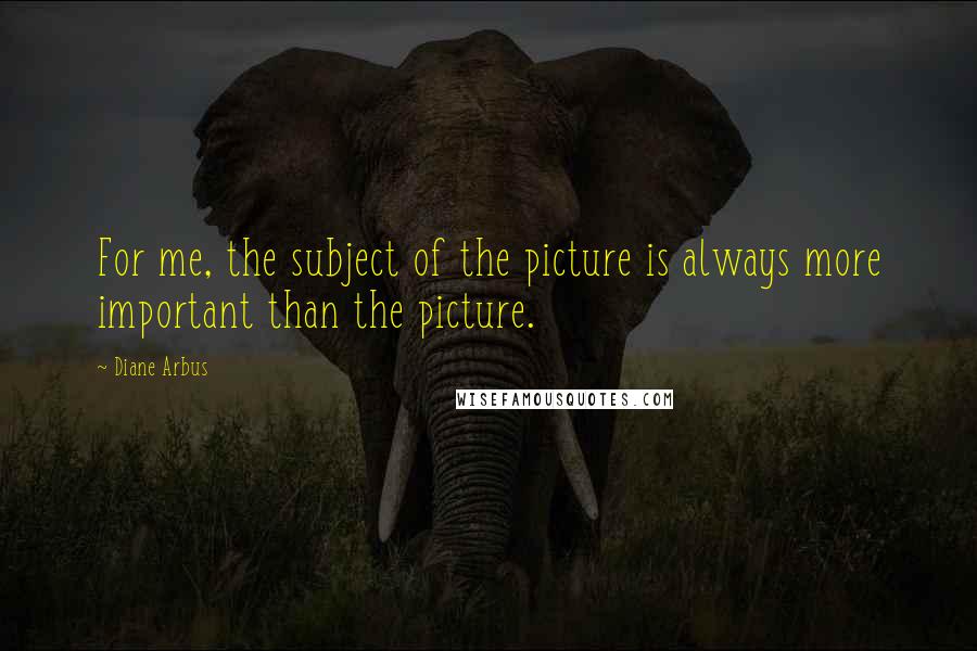 Diane Arbus Quotes: For me, the subject of the picture is always more important than the picture.