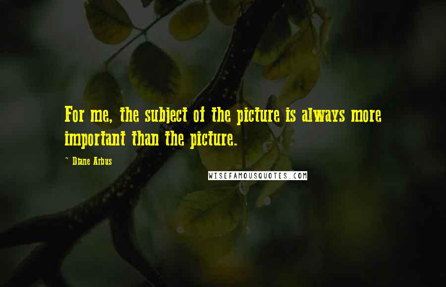 Diane Arbus Quotes: For me, the subject of the picture is always more important than the picture.