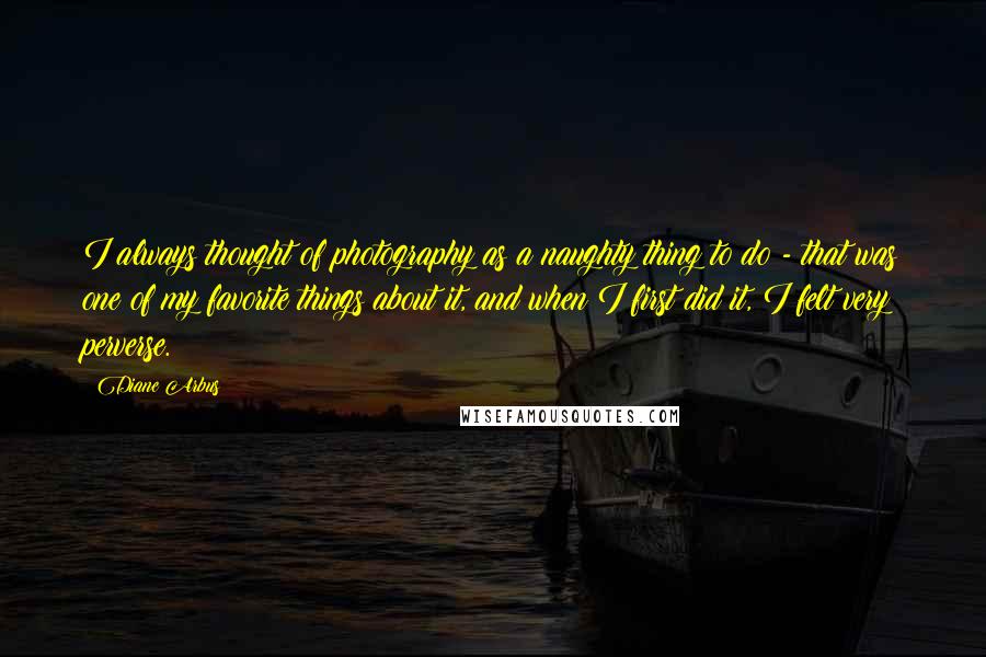 Diane Arbus Quotes: I always thought of photography as a naughty thing to do - that was one of my favorite things about it, and when I first did it, I felt very perverse.