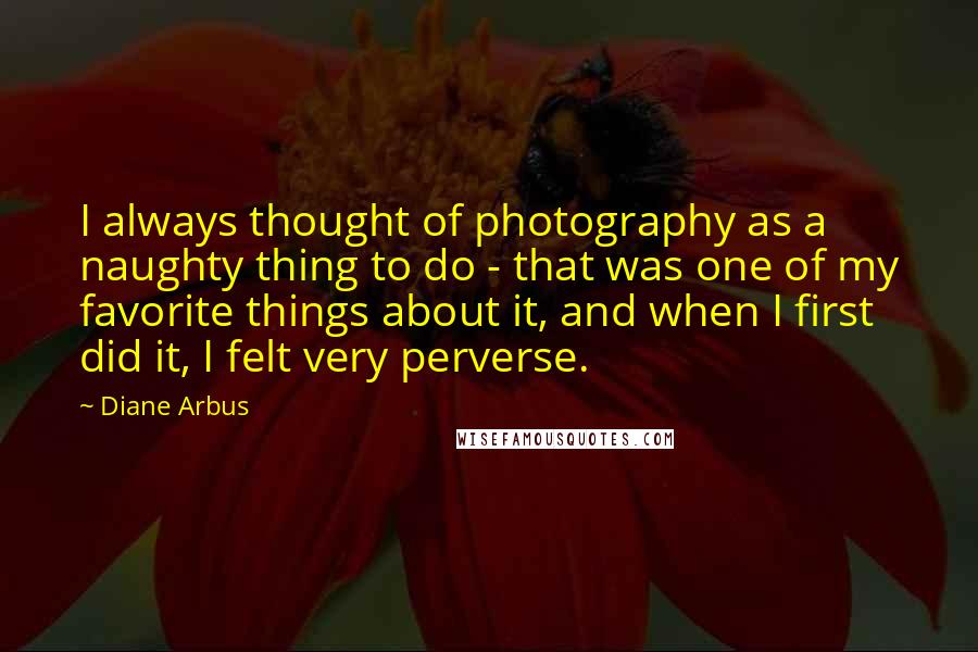 Diane Arbus Quotes: I always thought of photography as a naughty thing to do - that was one of my favorite things about it, and when I first did it, I felt very perverse.
