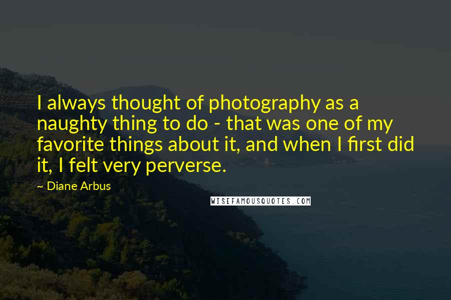 Diane Arbus Quotes: I always thought of photography as a naughty thing to do - that was one of my favorite things about it, and when I first did it, I felt very perverse.