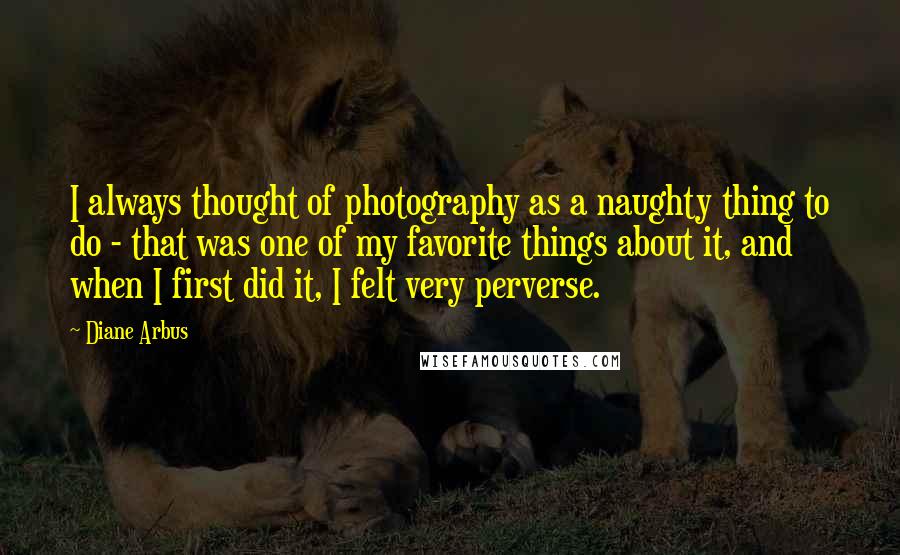 Diane Arbus Quotes: I always thought of photography as a naughty thing to do - that was one of my favorite things about it, and when I first did it, I felt very perverse.