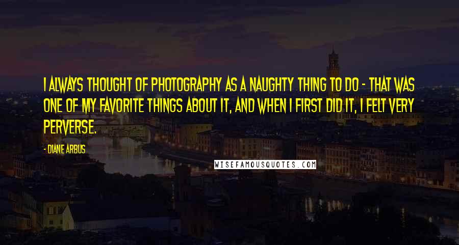 Diane Arbus Quotes: I always thought of photography as a naughty thing to do - that was one of my favorite things about it, and when I first did it, I felt very perverse.
