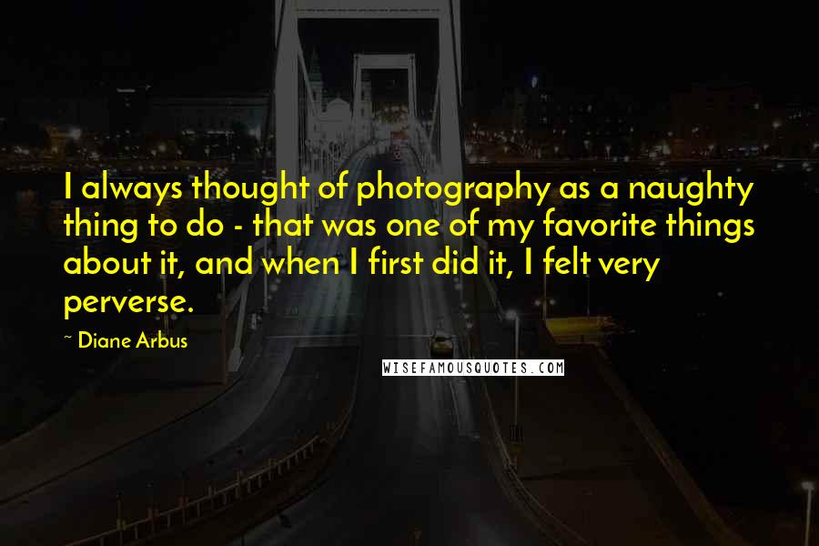 Diane Arbus Quotes: I always thought of photography as a naughty thing to do - that was one of my favorite things about it, and when I first did it, I felt very perverse.