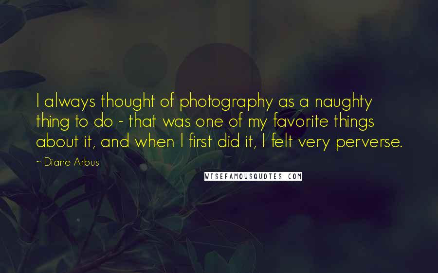 Diane Arbus Quotes: I always thought of photography as a naughty thing to do - that was one of my favorite things about it, and when I first did it, I felt very perverse.