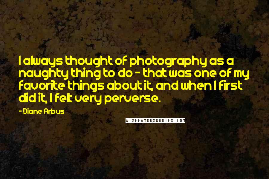 Diane Arbus Quotes: I always thought of photography as a naughty thing to do - that was one of my favorite things about it, and when I first did it, I felt very perverse.