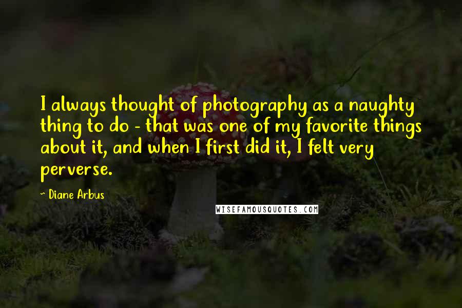 Diane Arbus Quotes: I always thought of photography as a naughty thing to do - that was one of my favorite things about it, and when I first did it, I felt very perverse.