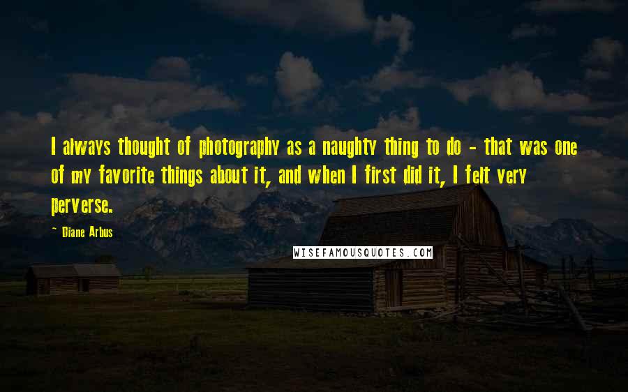 Diane Arbus Quotes: I always thought of photography as a naughty thing to do - that was one of my favorite things about it, and when I first did it, I felt very perverse.