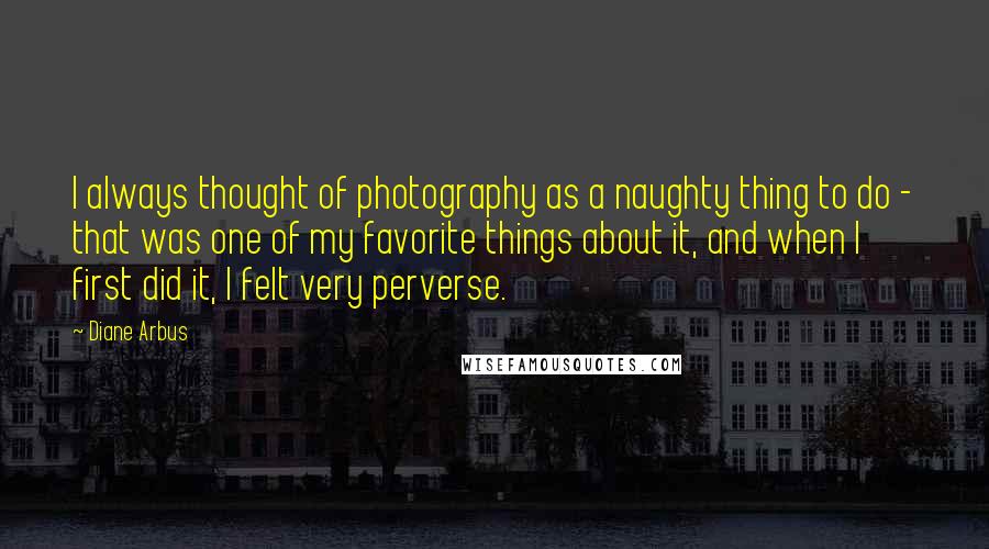 Diane Arbus Quotes: I always thought of photography as a naughty thing to do - that was one of my favorite things about it, and when I first did it, I felt very perverse.