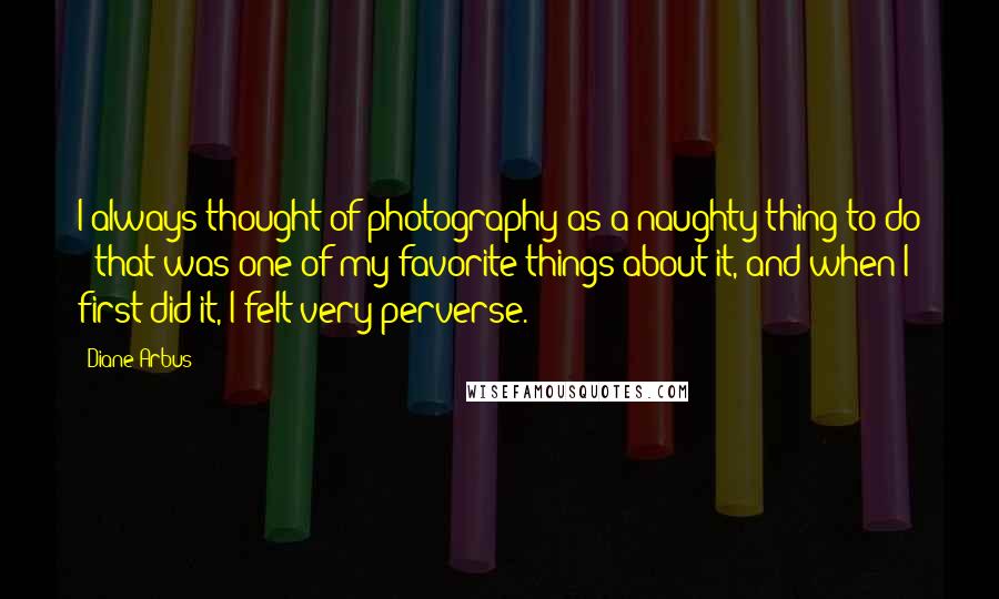 Diane Arbus Quotes: I always thought of photography as a naughty thing to do - that was one of my favorite things about it, and when I first did it, I felt very perverse.