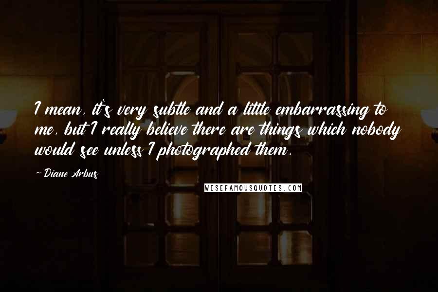 Diane Arbus Quotes: I mean, it's very subtle and a little embarrassing to me, but I really believe there are things which nobody would see unless I photographed them.