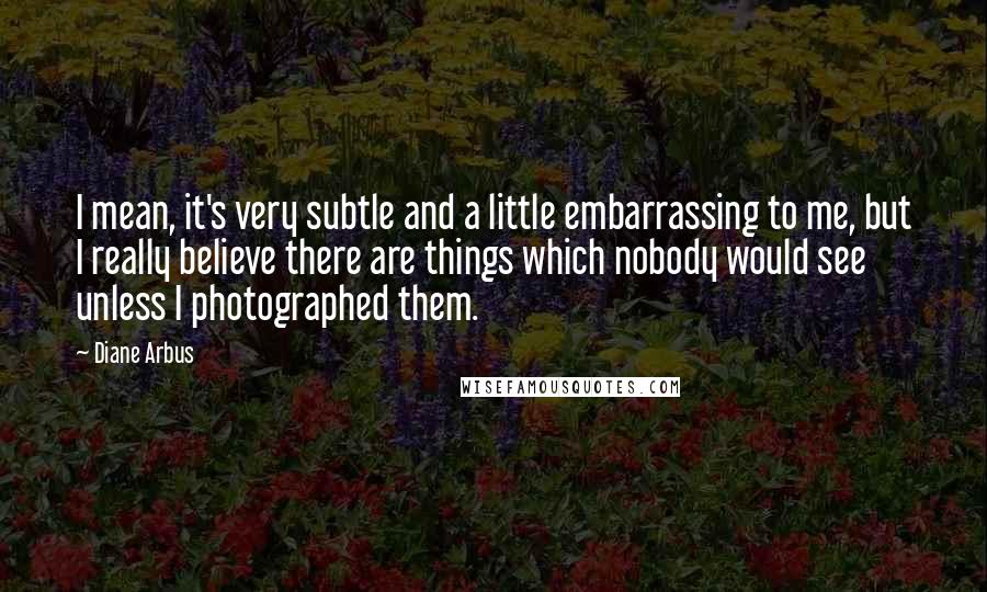 Diane Arbus Quotes: I mean, it's very subtle and a little embarrassing to me, but I really believe there are things which nobody would see unless I photographed them.