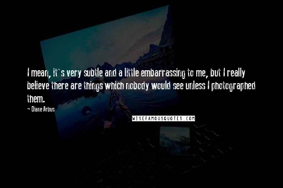 Diane Arbus Quotes: I mean, it's very subtle and a little embarrassing to me, but I really believe there are things which nobody would see unless I photographed them.