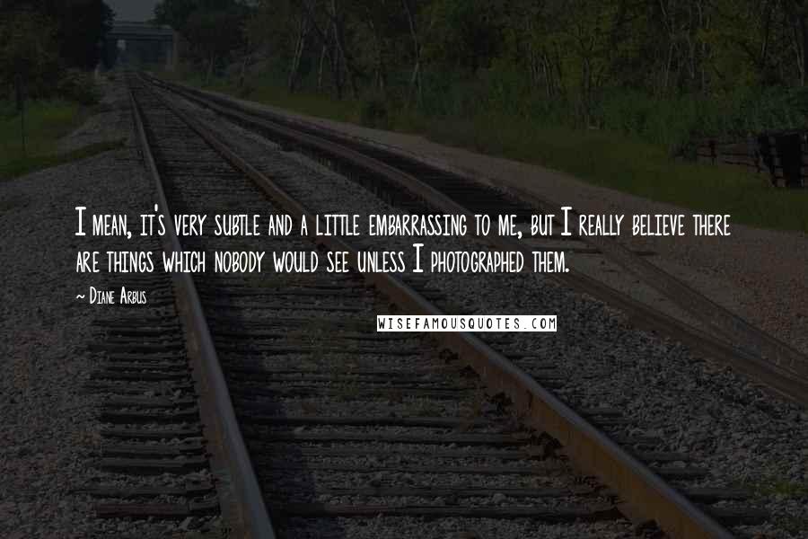 Diane Arbus Quotes: I mean, it's very subtle and a little embarrassing to me, but I really believe there are things which nobody would see unless I photographed them.