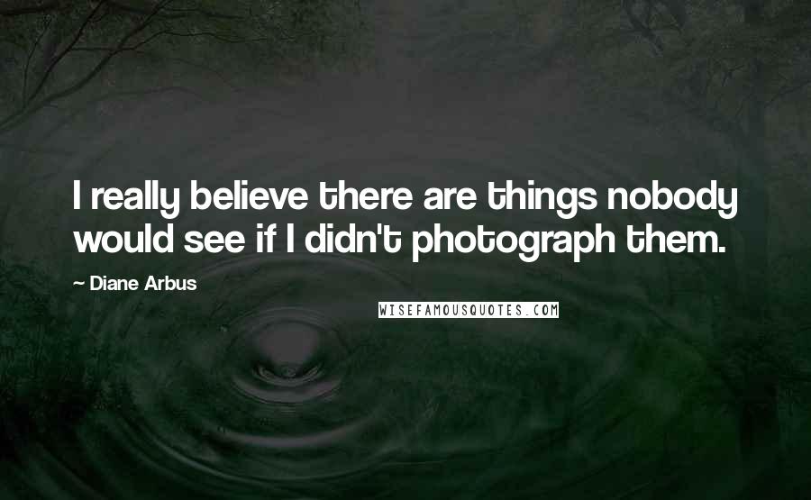 Diane Arbus Quotes: I really believe there are things nobody would see if I didn't photograph them.