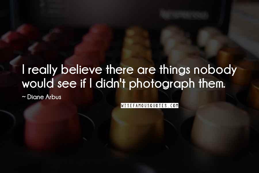Diane Arbus Quotes: I really believe there are things nobody would see if I didn't photograph them.