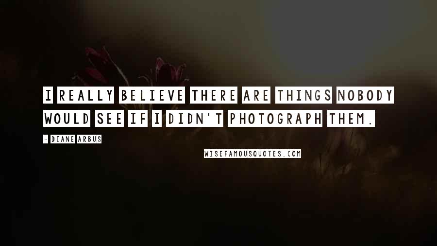 Diane Arbus Quotes: I really believe there are things nobody would see if I didn't photograph them.
