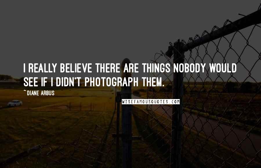 Diane Arbus Quotes: I really believe there are things nobody would see if I didn't photograph them.