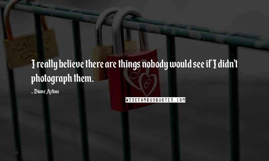 Diane Arbus Quotes: I really believe there are things nobody would see if I didn't photograph them.